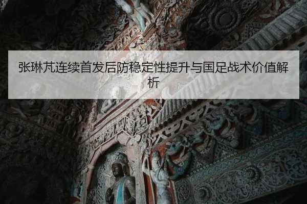 张琳芃连续首发后防稳定性提升与国足战术价值解析