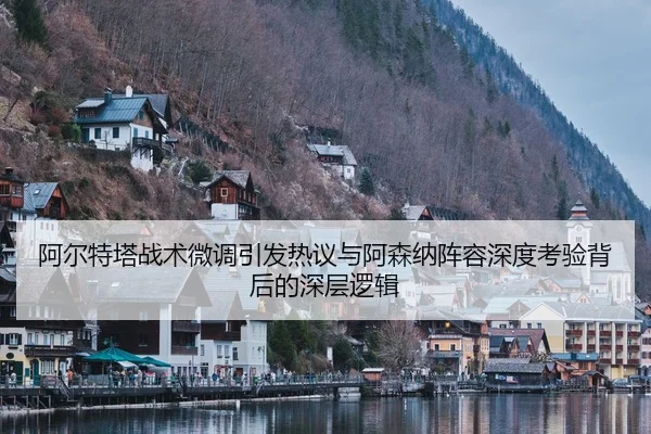 阿尔特塔战术微调引发热议与阿森纳阵容深度考验背后的深层逻辑