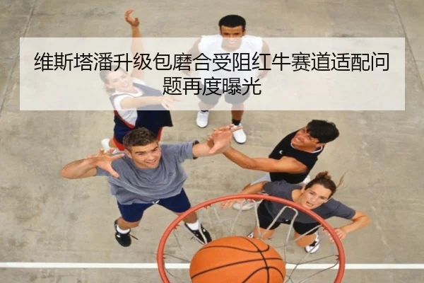 维斯塔潘升级包磨合受阻红牛赛道适配问题再度曝光